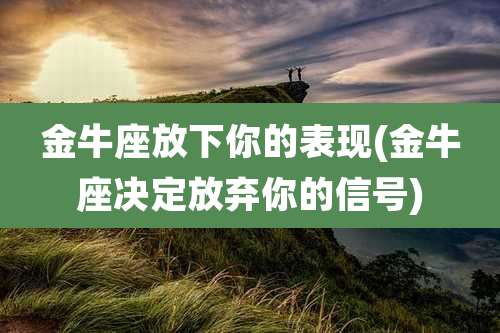 金牛座放下你的表现(金牛座决定放弃你的信号)
