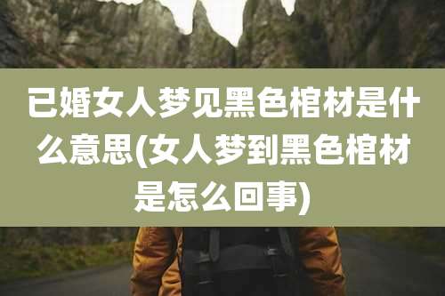 已婚女人梦见黑色棺材是什么意思(女人梦到黑色棺材是怎么回事)