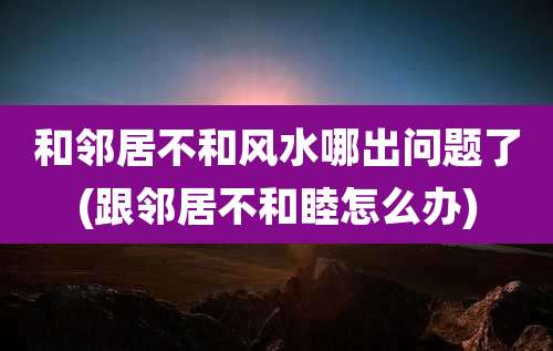 和邻居不和风水哪出问题了(跟邻居不和睦怎么办)