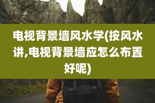 电视背景墙风水学(按风水讲,电视背景墙应怎么布置好呢)
