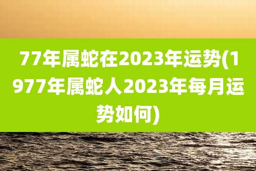 77年属蛇在2023年运势(1977年属蛇人2023年每月运势如何)