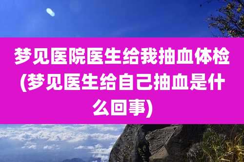 梦见医院医生给我抽血体检(梦见医生给自己抽血是什么回事)
