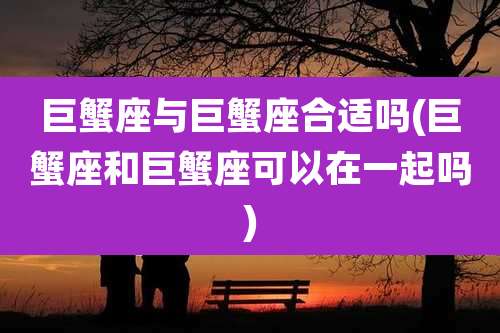 巨蟹座与巨蟹座合适吗(巨蟹座和巨蟹座可以在一起吗)