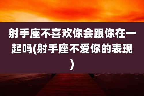 射手座不喜欢你会跟你在一起吗(射手座不爱你的表现)