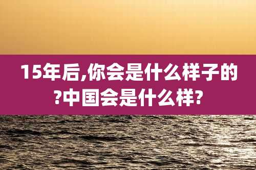 15年后,你会是什么样子的?中国会是什么样?