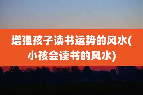 增强孩子读书运势的风水(小孩会读书的风水)