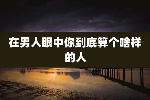 在男人眼中你到底算个啥样的人