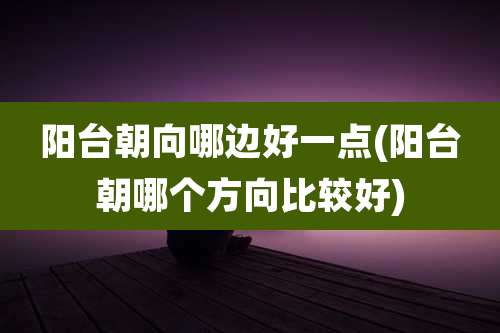 阳台朝向哪边好一点(阳台朝哪个方向比较好)