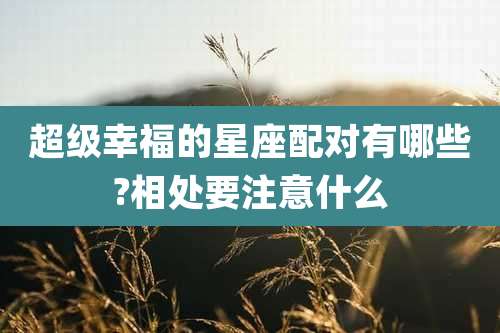超级幸福的星座配对有哪些?相处要注意什么