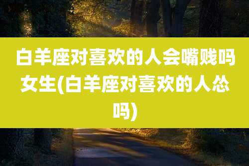 白羊座对喜欢的人会嘴贱吗女生(白羊座对喜欢的人怂吗)