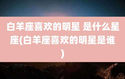 白羊座喜欢的明星 是什么星座(白羊座喜欢的明星是谁)