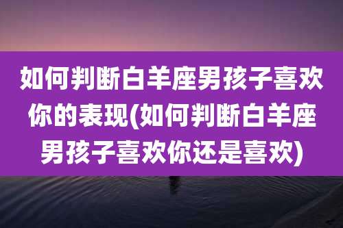 如何判断白羊座男孩子喜欢你的表现(如何判断白羊座男孩子喜欢你还是喜欢)