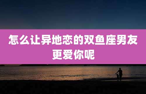 怎么让异地恋的双鱼座男友更爱你呢
