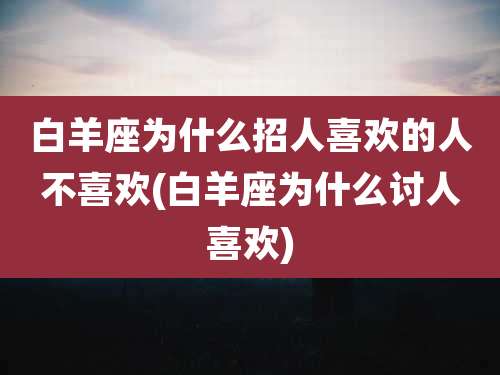 白羊座为什么招人喜欢的人不喜欢(白羊座为什么讨人喜欢)