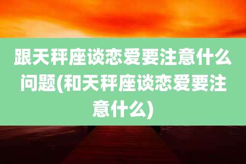 跟天秤座谈恋爱要注意什么问题(和天秤座谈恋爱要注意什么)