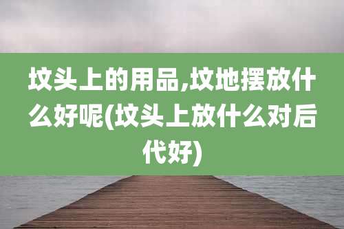 坟头上的用品,坟地摆放什么好呢(坟头上放什么对后代好)