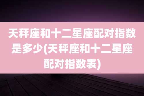 天秤座和十二星座配对指数是多少(天秤座和十二星座配对指数表)