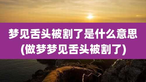 梦见舌头被割了是什么意思(做梦梦见舌头被割了)