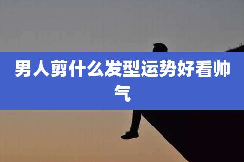 男人剪什么发型运势好看帅气