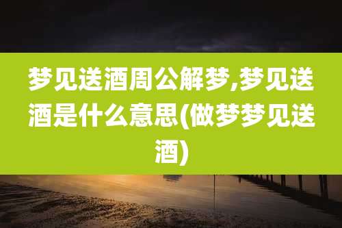 梦见送酒周公解梦,梦见送酒是什么意思(做梦梦见送酒)