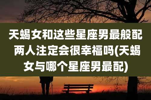 天蝎女和这些星座男最般配 两人注定会很幸福吗(天蝎女与哪个星座男最配)