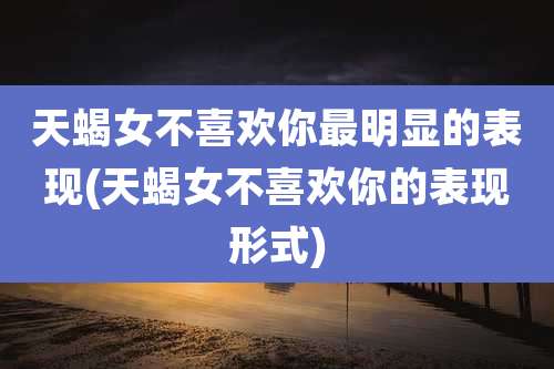 天蝎女不喜欢你最明显的表现(天蝎女不喜欢你的表现形式)