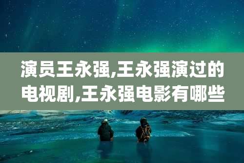 演员王永强,王永强演过的电视剧,王永强电影有哪些