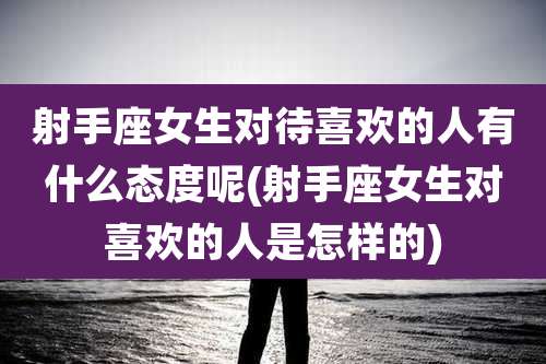 射手座女生对待喜欢的人有什么态度呢(射手座女生对喜欢的人是怎样的)