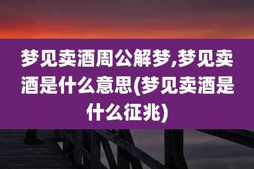梦见卖酒周公解梦,梦见卖酒是什么意思(梦见卖酒是什么征兆)