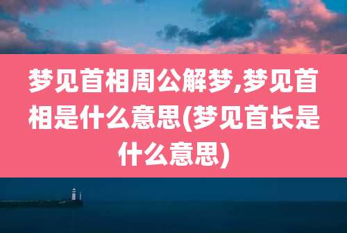 梦见首相周公解梦,梦见首相是什么意思(梦见首长是什么意思)