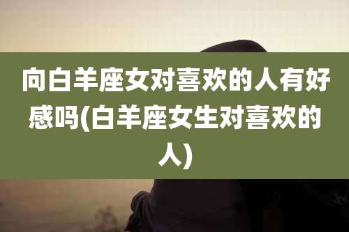 向白羊座女对喜欢的人有好感吗(白羊座女生对喜欢的人)