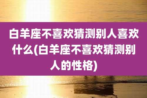 白羊座不喜欢猜测别人喜欢什么(白羊座不喜欢猜测别人的性格)