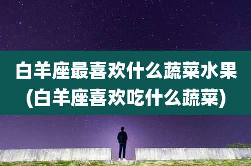 白羊座最喜欢什么蔬菜水果(白羊座喜欢吃什么蔬菜)
