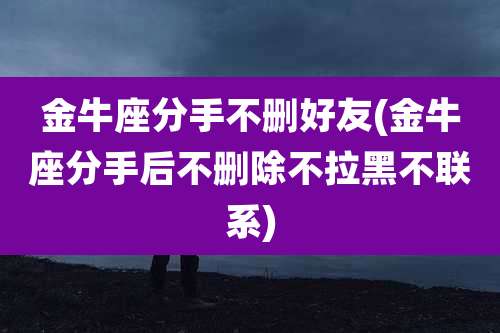 金牛座分手不删好友(金牛座分手后不删除不拉黑不联系)
