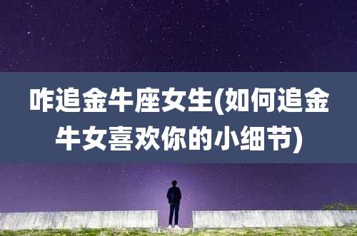 咋追金牛座女生(如何追金牛女喜欢你的小细节)