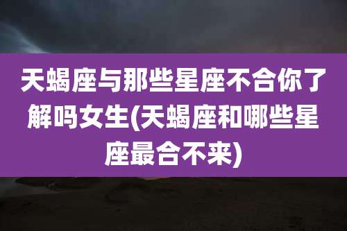 天蝎座与那些星座不合你了解吗女生(天蝎座和哪些星座最合不来)