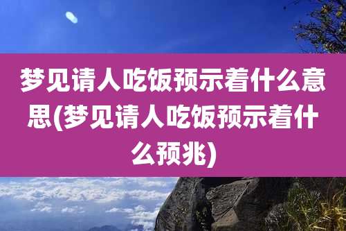 梦见请人吃饭预示着什么意思(梦见请人吃饭预示着什么预兆)
