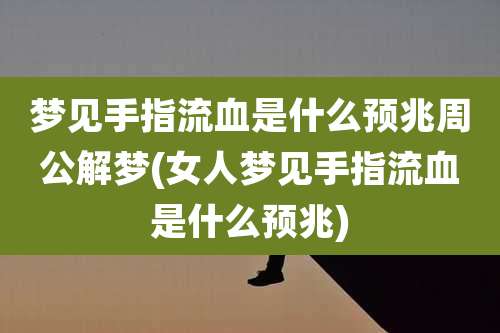梦见手指流血是什么预兆周公解梦(女人梦见手指流血是什么预兆)