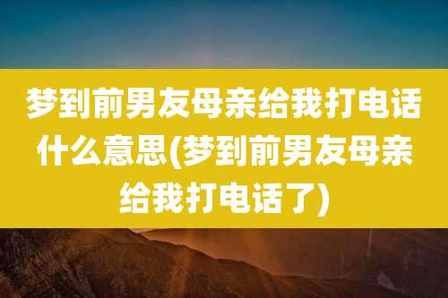 梦到前男友母亲给我打电话什么意思(梦到前男友母亲给我打电话了)