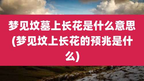 梦见坟墓上长花是什么意思(梦见坟上长花的预兆是什么)