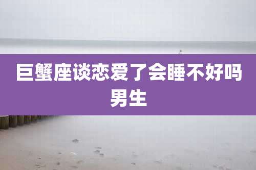 巨蟹座谈恋爱了会睡不好吗男生