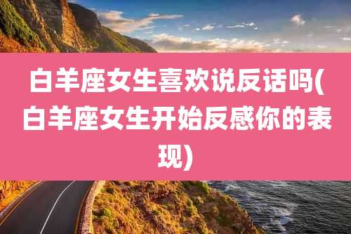 白羊座女生喜欢说反话吗(白羊座女生开始反感你的表现)