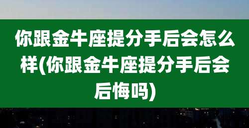 你跟金牛座提分手后会怎么样(你跟金牛座提分手后会后悔吗)
