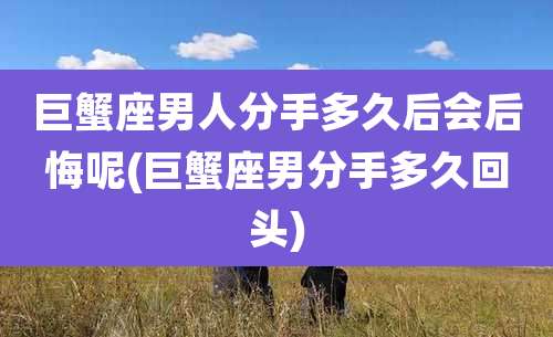 巨蟹座男人分手多久后会后悔呢(巨蟹座男分手多久回头)