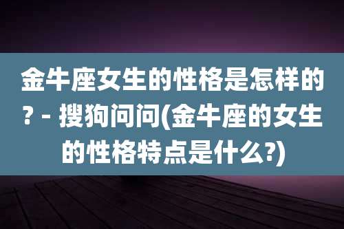 金牛座女生的性格是怎样的? - 搜狗问问(金牛座的女生的性格特点是什么?)
