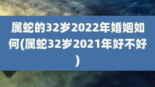 属蛇的32岁2022年婚姻如何(属蛇32岁2021年好不好)