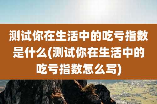 测试你在生活中的吃亏指数是什么(测试你在生活中的吃亏指数怎么写)