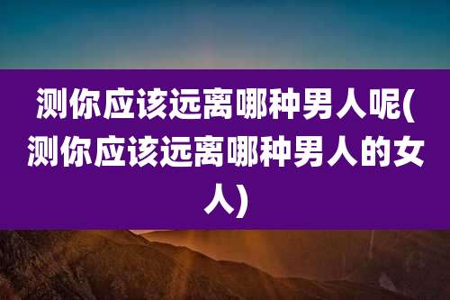 测你应该远离哪种男人呢(测你应该远离哪种男人的女人)