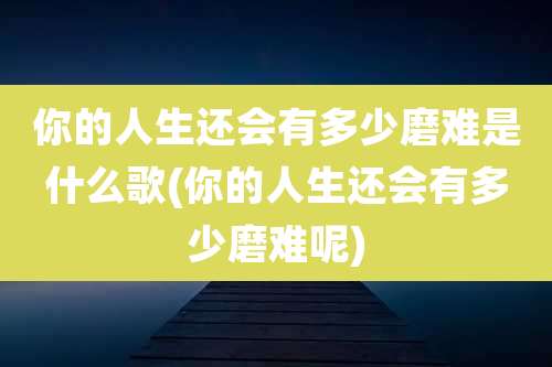 你的人生还会有多少磨难是什么歌(你的人生还会有多少磨难呢)
