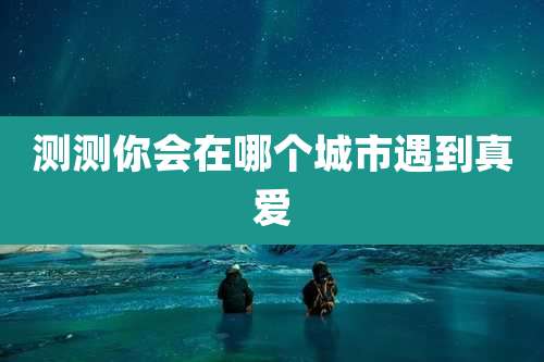测测你会在哪个城市遇到真爱